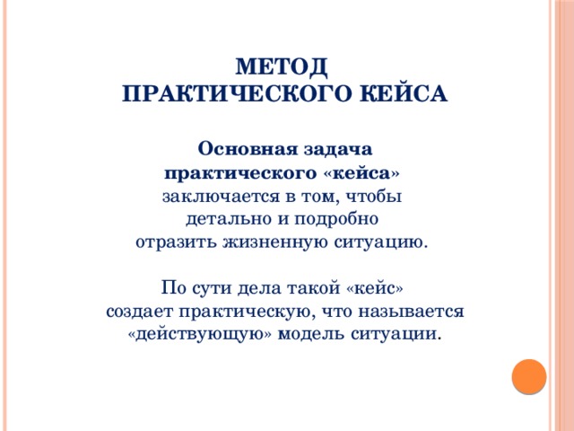 МЕТОД ПРАКТИЧЕСКОГО КЕЙСА  Основная задача практического «кейса»   заключается в том, чтобы детально и подробно отразить жизненную ситуацию. По сути дела такой «кейс» создает практическую, что называется «действующую» модель ситуации .