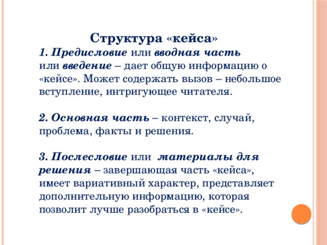 Структура «кейса» 1. Предисловие или  вводная часть или  введение – дает общую информацию о «кейсе». Может содержать вызов – небольшое вступление, интригующее читателя. 2. Основная часть – контекст, случай, проблема, факты и решения. 3. Послесловие или  материалы для решения  – завершающая часть «кейса», имеет вариативный характер, представляет дополнительную информацию, которая позволит лучше разобраться в «кейсе».