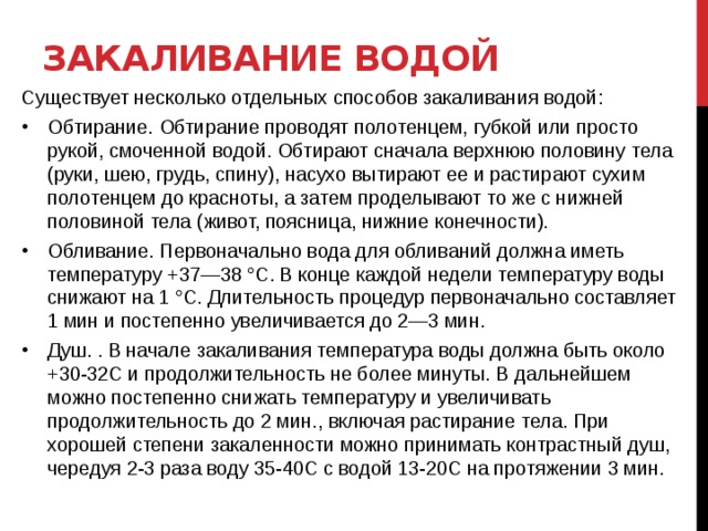 Закаливание водой Существует несколько отдельных способов закаливания водой: Обтирание. Обтирание проводят полотенцем, губкой или просто рукой, смоченной водой. Обтирают сначала верхнюю половину тела (руки, шею, грудь, спину), насухо вытирают ее и растирают сухим полотенцем до красноты, а затем проделывают то же с нижней половиной тела (живот, поясница, нижние конечности).  Обливание. Первоначально вода для обливаний должна иметь температуру +37—38 °С. В конце каждой недели температуру воды снижают на 1 °С. Длительность процедур первоначально составляет 1 мин и постепенно увеличивается до 2—3 мин. Душ. . В начале закаливания температура воды должна быть около +30-32С и продолжительность не более минуты. В дальнейшем можно постепенно снижать температуру и увеличивать продолжительность до 2 мин., включая растирание тела. При хорошей степени закаленности можно принимать контрастный душ, чередуя 2-3 раза воду 35-40С с водой 13-20С на протяжении 3 мин.   