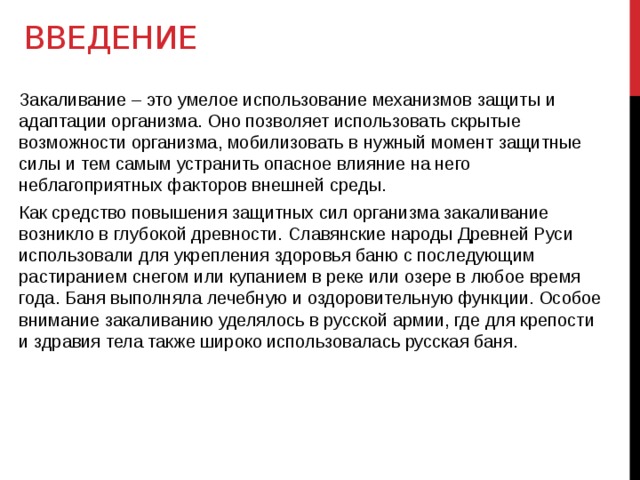 Введение Закаливание – это умелое использование механизмов защиты и адаптации организма. Оно позволяет использовать скрытые возможности организма, мобилизовать в нужный момент защитные силы и тем самым устранить опасное влияние на него неблагоприятных факторов внешней среды. Как средство повышения защитных сил организма закаливание возникло в глубокой древности. Славянские народы Древней Руси использовали для укрепления здоровья баню с последующим растиранием снегом или купанием в реке или озере в любое время года. Баня выполняла лечебную и оздоровительную функции. Особое внимание закаливанию уделялось в русской армии, где для крепости и здравия тела также широко использовалась русская баня.  