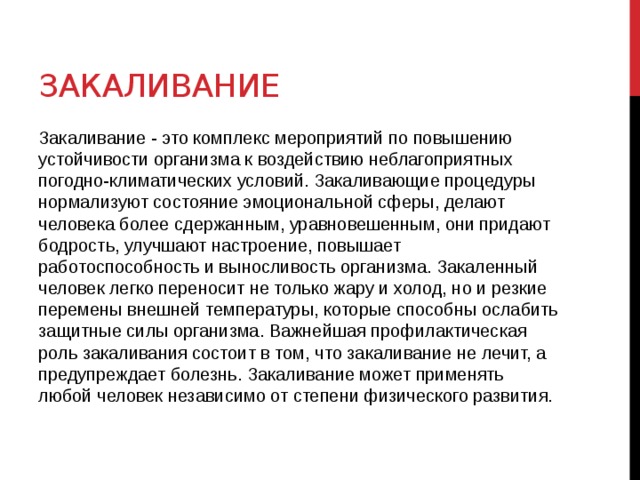 Закаливание Закаливание - это комплекс мероприятий по повышению устойчивости организма к воздействию неблагоприятных погодно-климатических условий. Закаливающие процедуры нормализуют состояние эмоциональной сферы, делают человека более сдержанным, уравновешенным, они придают бодрость, улучшают настроение, повышает работоспособность и выносливость организма. Закаленный человек легко переносит не только жару и холод, но и резкие перемены внешней температуры, которые способны ослабить защитные силы организма. Важнейшая профилактическая роль закаливания состоит в том, что закаливание не лечит, а предупреждает болезнь. Закаливание может применять любой человек независимо от степени физического развития.  