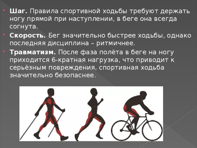 Шаг. Правила спортивной ходьбы требуют держать ногу прямой при наступлении, в беге она всегда согнута. Скорость. Бег значительно быстрее ходьбы, однако последняя дисциплина – ритмичнее. Травматизм. После фаза полёта в беге на ногу приходится 6-кратная нагрузка, что приводит к серьёзным повреждения, спортивная ходьба значительно безопаснее. 