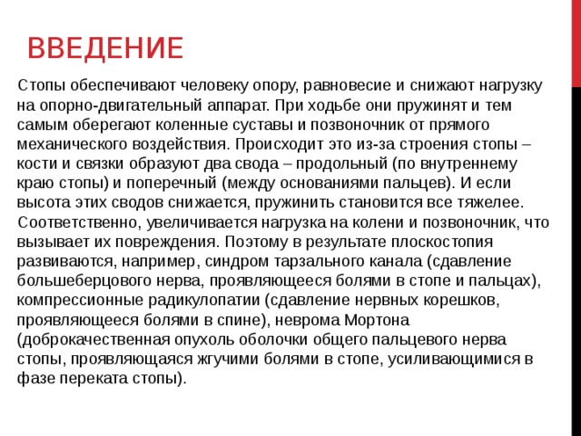 введение Стопы обеспечивают человеку опору, равновесие и снижают нагрузку на опорно-двигательный аппарат. При ходьбе они пружинят и тем самым оберегают коленные суставы и позвоночник от прямого механического воздействия. Происходит это из-за строения стопы – кости и связки образуют два свода – продольный (по внутреннему краю стопы) и поперечный (между основаниями пальцев). И если высота этих сводов снижается, пружинить становится все тяжелее. Соответственно, увеличивается нагрузка на колени и позвоночник, что вызывает их повреждения. Поэтому в результате плоскостопия развиваются, например, синдром тарзального канала (сдавление большеберцового нерва, проявляющееся болями в стопе и пальцах), компрессионные радикулопатии (сдавление нервных корешков, проявляющееся болями в спине), неврома Мортона (доброкачественная опухоль оболочки общего пальцевого нерва стопы, проявляющаяся жгучими болями в стопе, усиливающимися в фазе переката стопы). 