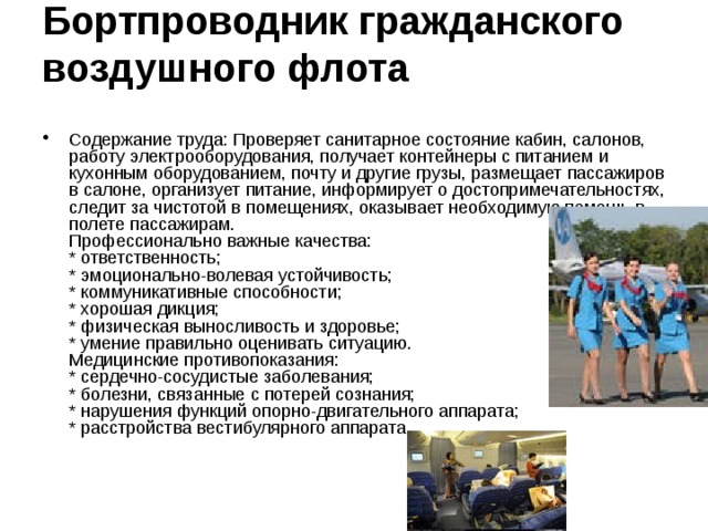 Бортпроводник гражданского воздушного флота    Содержание труда: Проверяет санитарное состояние кабин, салонов, работу электрооборудования, получает контейнеры с питанием и кухонным оборудованием, почту и другие грузы, размещает пассажиров в салоне, организует питание, информирует о достопримечательностях, следит за чистотой в помещениях, оказывает необходимую помощь в полете пассажирам.  Профессионально важные качества:  * ответственность;  * эмоционально-волевая устойчивость;  * коммуникативные способности;  * хорошая дикция;  * физическая выносливость и здоровье;  * умение правильно оценивать ситуацию.  Медицинские противопоказания:  * сердечно-сосудистые заболевания;  * болезни, связанные с потерей сознания;  * нарушения функций опорно-двигательного аппарата;  * расстройства вестибулярного аппарата. 