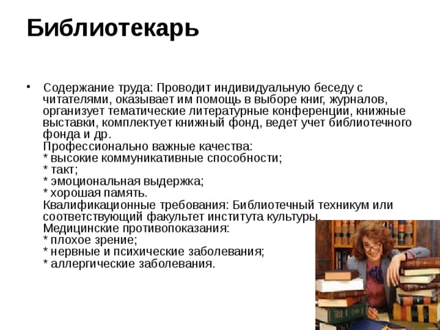 Библиотекарь    Содержание труда: Проводит индивидуальную беседу с читателями, оказывает им помощь в выборе книг, журналов, организует тематические литературные конференции, книжные выставки, комплектует книжный фонд, ведет учет библиотечного фонда и др.  Профессионально важные качества:  * высокие коммуникативные способности;  * такт;  * эмоциональная выдержка;  * хорошая память.  Квалификационные требования: Библиотечный техникум или соответствующий факультет института культуры.  Медицинские противопоказания:  * плохое зрение;  * нервные и психические заболевания;  * аллергические заболевания. 
