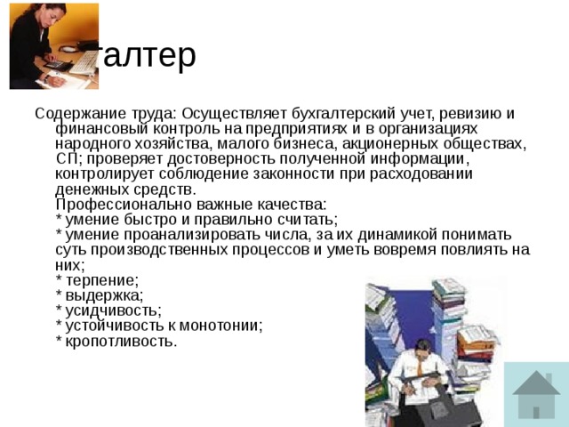 Бухгалтер Содержание труда: Осуществляет бухгалтерский учет, ревизию и финансовый контроль на предприятиях и в организациях народного хозяйства, малого бизнеса, акционерных обществах, СП; проверяет достоверность полученной информации, контролирует соблюдение законности при расходовании денежных средств.  Профессионально важные качества:  * умение быстро и правильно считать;  * умение проанализировать числа, за их динамикой понимать суть производственных процессов и уметь вовремя повлиять на них;  * терпение;  * выдержка;  * усидчивость;  * устойчивость к монотонии;  * кропотливость.   