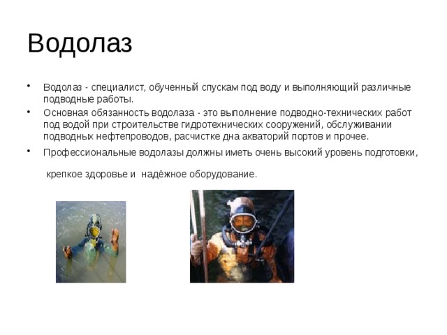 Водолаз Водолаз - специалист, обученный спускам под воду и выполняющий различные подводные работы. Основная обязанность водолаза - это выполнение подводно-технических работ под водой при строительстве гидротехнических сооружений, обслуживании подводных нефтепроводов, расчистке дна акваторий портов и прочее. Профессиональные водолазы должны иметь очень высокий уровень подготовки, крепкое здоровье и надёжное оборудование.  