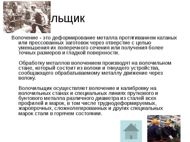 Волочильщик Волочение - это деформирование металла протягиванием катаных или прессованных заготовок через отверстие с целью уменьшения их поперечного сечения или получения более точных размеров и гладкой поверхности.   Обработку металлов волочением производят на волочильном стане, который состоит из волоки и тянущего устройства, сообщающего обрабатываемому металлу движение через волоку.   Волочильщик осуществляет волочение и калибровку на волочильных станах и специальных линиях пруткового и бунтового металла различного диаметра из сталей всех профилей и марок, в том числе труднодеформируемых, жаропрочных, сложнолегированных и других специальных марок стали в горячем состоянии.   