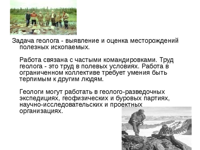Геолог Задача геолога - выявление и оценка месторождений полезных ископаемых.   Работа связана с частыми командировками. Труд геолога - это труд в полевых условиях. Работа в ограниченном коллективе требует умения быть терпимым к другим людям.   Геологи могут работать в геолого-разведочных экспедициях, геофизических и буровых партиях, научно-исследовательских и проектных организациях.    