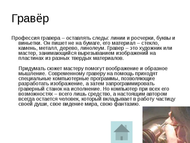 Гравёр Профессия гравера – оставлять следы: линии и росчерки, буквы и виньетки. Он пишет не на бумаге, его материал – стекло, камень, металл, дерево, линолеум. Гравер – это художник или мастер, занимающийся вырезыванием изображений на пластинах из разных твердых материалов.   Придумать сюжет мастеру помогут воображение и образное мышление. Современному граверу на помощь приходят специальные компьютерные программы, позволяющие разработать изображение, а затем запрограммировать граверный станок на исполнение. Но компьютер при всех его возможностях – всего лишь средство, а настоящим автором всегда остается человек, который вкладывает в работу частицу своей души, свое видение мира, свою фантазию.    