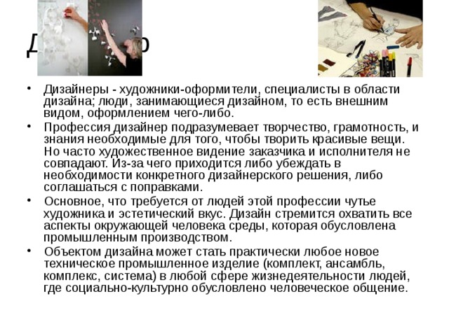 Дизайнер Дизайнеры - художники-оформители, специалисты в области дизайна; люди, занимающиеся дизайном, то есть внешним видом, оформлением чего-либо. Профессия дизайнер подразумевает творчество, грамотность, и знания необходимые для того, чтобы творить красивые вещи. Но часто художественное видение заказчика и исполнителя не совпадают. Из-за чего приходится либо убеждать в необходимости конкретного дизайнерского решения, либо соглашаться с поправками. Основное, что требуется от людей этой профессии чутье художника и эстетический вкус. Дизайн стремится охватить все аспекты окружающей человека среды, которая обусловлена промышленным производством. Объектом дизайна может стать практически любое новое техническое промышленное изделие (комплект, ансамбль, комплекс, система) в любой сфере жизнедеятельности людей, где социально-культурно обусловлено человеческое общение. 