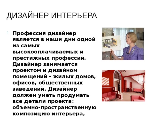 Дизайнер интерьера Профессия дизайнер является в наши дни одной из самых высокооплачиваемых и престижных профессий. Дизайнер занимается проектом и дизайном помещений - жилых домов, офисов, общественных заведений. Дизайнер должен уметь продумать все детали проекта: объемно-пространственную композицию интерьера, стилевое решение, подобрать отделочные материалы, мебель и оборудование. 