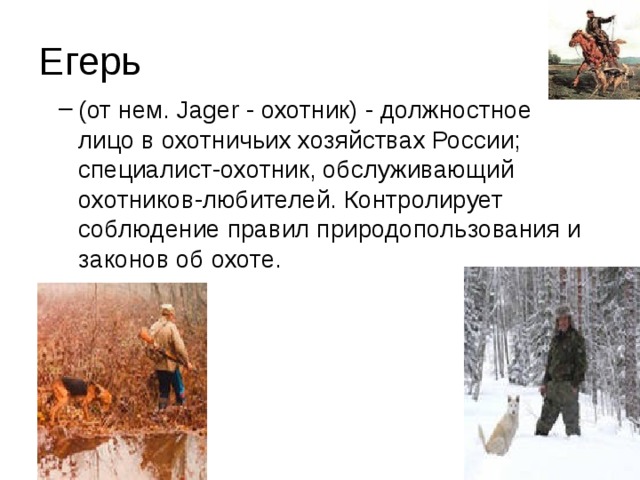 Егерь (от нем. Jager - охотник) - должностное лицо в охотничьих хозяйствах России; специалист-охотник, обслуживающий охотников-любителей. Контролирует соблюдение правил природопользования и законов об охоте. (от нем. Jager - охотник) - должностное лицо в охотничьих хозяйствах России; специалист-охотник, обслуживающий охотников-любителей. Контролирует соблюдение правил природопользования и законов об охоте. 