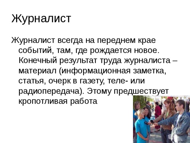 Журналист Журналист всегда на переднем крае событий, там, где рождается новое. Конечный результат труда журналиста – материал (информационная заметка, статья, очерк в газету, теле- или радиопередача). Этому предшествует кропотливая работа 