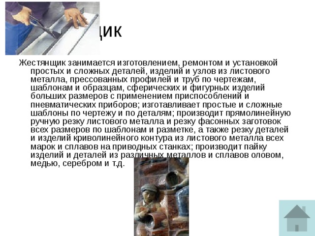 Жестянщик Жестянщик занимается изготовлением, ремонтом и установкой простых и сложных деталей, изделий и узлов из листового металла, прессованных профилей и труб по чертежам, шаблонам и образцам, сферических и фигурных изделий больших размеров с применением приспособлений и пневматических приборов; изготавливает простые и сложные шаблоны по чертежу и по деталям; производит прямолинейную ручную резку листового металла и резку фасонных заготовок всех размеров по шаблонам и разметке, а также резку деталей и изделий криволинейного контура из листового металла всех марок и сплавов на приводных станках; производит пайку изделий и деталей из различных металлов и сплавов оловом, медью, серебром и т.д.    