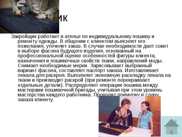 Закройщик Закройщик работает в ателье по индивидуальному пошиву и ремонту одежды. В общении с клиентом выясняет его пожелания, уточняет заказ. В случае необходимости дает совет в выборе фасона будущего изделия, основанный на профессиональной оценке особенностей фигуры клиента, назначения и пошивочных свойств ткани, направлений моды. Снимает необходимые мерки. Зарисовывает выбранный вариант фасона, составляет паспорт заказа. Изготавливает лекала для раскроя. Выполняет экономную раскладку лекала на ткани и производит раскрой (при ремонте перекраивает отдельные детали). Распределяет операции пошива между мастерами пошивочной бригады, учитывая при этом уровень мастерства каждого работника. Проводит примерку и сдачу заказа клиенту.   