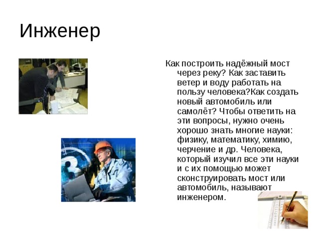 Инженер Как построить надёжный мост через реку? Как заставить ветер и воду работать на пользу человека?Как создать новый автомобиль или самолёт? Чтобы ответить на эти вопросы, нужно очень хорошо знать многие науки: физику, математику, химию, черчение и др. Человека, который изучил все эти науки и с их помощью может сконструировать мост или автомобиль, называют инженером. 
