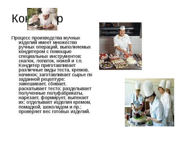 Кондитер Процесс производства мучных изделий имеет множество ручных операций, выполняемых кондитером с помощью специальных инструментов: скалок, лопаток, ножей и т.п. Кондитер приготавливает различные виды теста, кремов, начинок; заготавливает сырье по заданной рецептуре: замешивает, сбивает, раскатывает тесто; разделывает полученные полуфабрикаты, нарезает, формирует, выпекает их; отделывает изделия кремом, помадкой, шоколадом и пр.; проверяет вес готовых изделий.    
