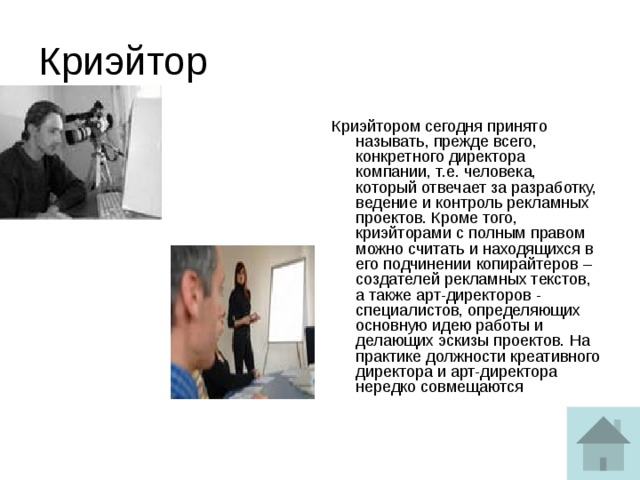 Криэйтор Криэйтором сегодня принято называть, прежде всего, конкретного директора компании, т.е. человека, который отвечает за разработку, ведение и контроль рекламных проектов. Кроме того, криэйторами с полным правом можно считать и находящихся в его подчинении копирайтеров – создателей рекламных текстов, а также арт-директоров - специалистов, определяющих основную идею работы и делающих эскизы проектов. На практике должности креативного директора и арт-директора нередко совмещаются 