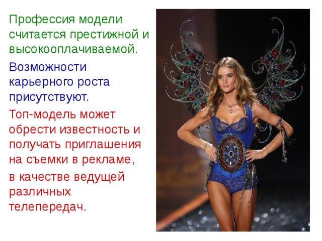  Профессия модели считается престижной и высокооплачиваемой.  Возможности карьерного роста присутствуют.  Топ-модель может обрести известность и получать приглашения на съемки в рекламе,  в качестве ведущей различных телепередач.  