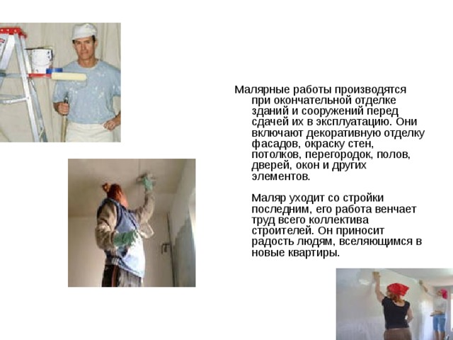 Маляр Малярные работы производятся при окончательной отделке зданий и сооружений перед сдачей их в эксплуатацию. Они включают декоративную отделку фасадов, окраску стен, потолков, перегородок, полов, дверей, окон и других элементов.   Маляр уходит со стройки последним, его работа венчает труд всего коллектива строителей. Он приносит радость людям, вселяющимся в новые квартиры.   