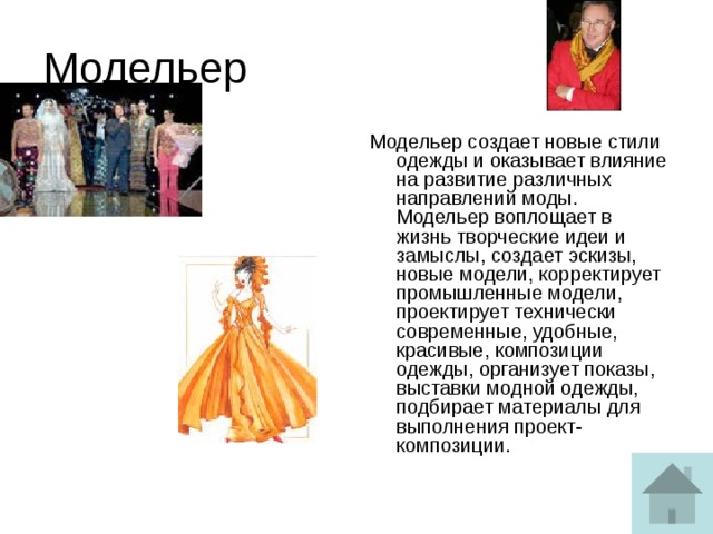 Модельер Модельер создает новые стили одежды и оказывает влияние на развитие различных направлений моды.  Модельер воплощает в жизнь творческие идеи и замыслы, создает эскизы, новые модели, корректирует промышленные модели, проектирует технически современные, удобные, красивые, композиции одежды, организует показы, выставки модной одежды, подбирает материалы для выполнения проект-композиции.   