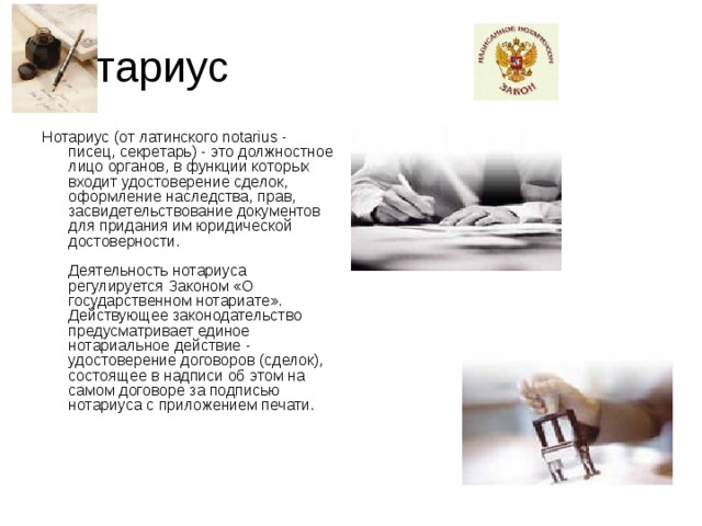 Нотариус Нотариус (от латинского notarius - писец, секретарь) - это должностное лицо органов, в функции которых входит удостоверение сделок, оформление наследства, прав, засвидетельствование документов для придания им юридической достоверности.   Деятельность нотариуса регулируется Законом «О государственном нотариате». Действующее законодательство предусматривает единое нотариальное действие - удостоверение договоров (сделок), состоящее в надписи об этом на самом договоре за подписью нотариуса с приложением печати.    