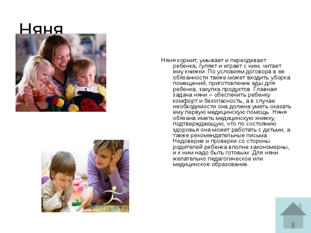 Няня Няня кормит, умывает и переодевает ребенка, гуляет и играет с ним, читает ему книжки. По условиям договора в ее обязанности также может входить уборка помещений, приготовление еды для ребенка, закупка продуктов. Главная задача няни – обеспечить ребенку комфорт и безопасность, а в случае необходимости она должна уметь оказать ему первую медицинскую помощь. Няня обязана иметь медицинскую книжку, подтверждающую, что по состоянию здоровья она может работать с детьми, а также рекомендательные письма. Недоверие и проверки со стороны родителей ребенка вполне закономерны, и к ним надо быть готовым. Для няни желательно педагогическое или медицинское образование.   