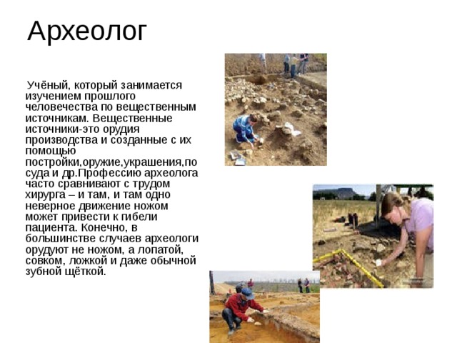 Археолог  Учёный, который занимается изучением прошлого человечества по вещественным источникам. Вещественные источники-это орудия производства и созданные с их помощью постройки,оружие,украшения,посуда и др.Профессию археолога часто сравнивают с трудом хирурга – и там, и там одно неверное движение ножом может привести к гибели пациента. Конечно, в большинстве случаев археологи орудуют не ножом, а лопатой, совком, ложкой и даже обычной зубной щёткой. 