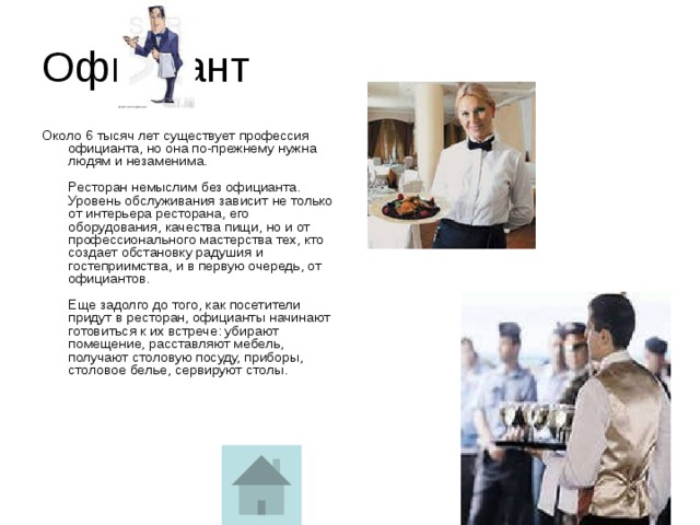 Официант Около 6 тысяч лет существует профессия официанта, но она по-прежнему нужна людям и незаменима.   Ресторан немыслим без официанта. Уровень обслуживания зависит не только от интерьера ресторана, его оборудования, качества пищи, но и от профессионального мастерства тех, кто создает обстановку радушия и гостеприимства, и в первую очередь, от официантов.   Еще задолго до того, как посетители придут в ресторан, официанты начинают готовиться к их встрече: убирают помещение, расставляют мебель, получают столовую посуду, приборы, столовое белье, сервируют столы.    