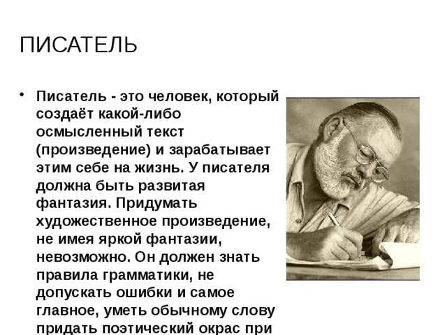 писатель Писатель - это человек, который создаёт какой-либо осмысленный текст (произведение) и зарабатывает этим себе на жизнь. У писателя должна быть развитая фантазия. Придумать художественное произведение, не имея яркой фантазии, невозможно. Он должен знать правила грамматики, не допускать ошибки и самое главное, уметь обычному слову придать поэтический окрас при помощи синонимов, ассоциаций, метафор. 