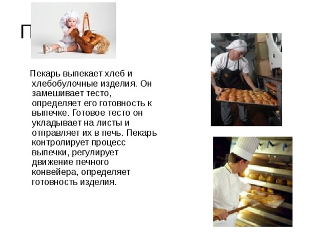 Пекарь  Пекарь выпекает хлеб и хлебобулочные изделия. Он замешивает тесто, определяет его готовность к выпечке. Готовое тесто он укладывает на листы и отправляет их в печь. Пекарь контролирует процесс выпечки, регулирует движение печного конвейера, определяет готовность изделия.   