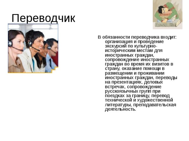 Переводчик В обязанности переводчика входит: организация и проведение экскурсий по культурно-историческим местам для иностранных граждан, сопровождение иностранных граждан во время их визитов в страну, оказание помощи в размещении и проживании иностранных граждан, переводы на презентациях, деловых встречах, сопровождение русскоязычных групп при поездках за границу, перевод технической и художественной литературы, преподавательская деятельность.   