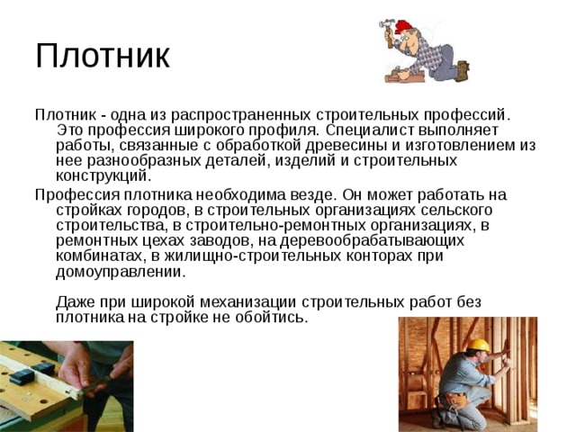 Плотник Плотник - одна из распространенных строительных профессий. Это профессия широкого профиля. Специалист выполняет работы, связанные с обработкой древесины и изготовлением из нее разнообразных деталей, изделий и строительных конструкций. Профессия плотника необходима везде. Он может работать на стройках городов, в строительных организациях сельского строительства, в строительно-ремонтных организациях, в ремонтных цехах заводов, на деревообрабатывающих комбинатах, в жилищно-строительных конторах при домоуправлении.   Даже при широкой механизации строительных работ без плотника на стройке не обойтись.    