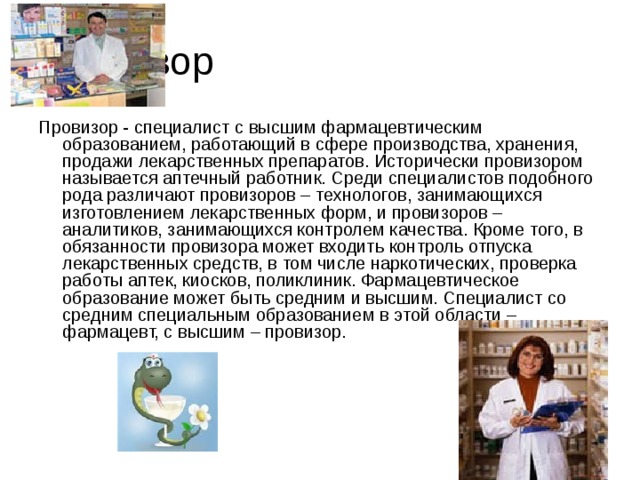 Провизор Провизор - специалист с высшим фармацевтическим образованием, работающий в сфере производства, хранения, продажи лекарственных препаратов. Исторически провизором называется аптечный работник. Среди специалистов подобного рода различают провизоров – технологов, занимающихся изготовлением лекарственных форм, и провизоров – аналитиков, занимающихся контролем качества. Кроме того, в обязанности провизора может входить контроль отпуска лекарственных средств, в том числе наркотических, проверка работы аптек, киосков, поликлиник. Фармацевтическое образование может быть средним и высшим. Специалист со средним специальным образованием в этой области – фармацевт, с высшим – провизор.    