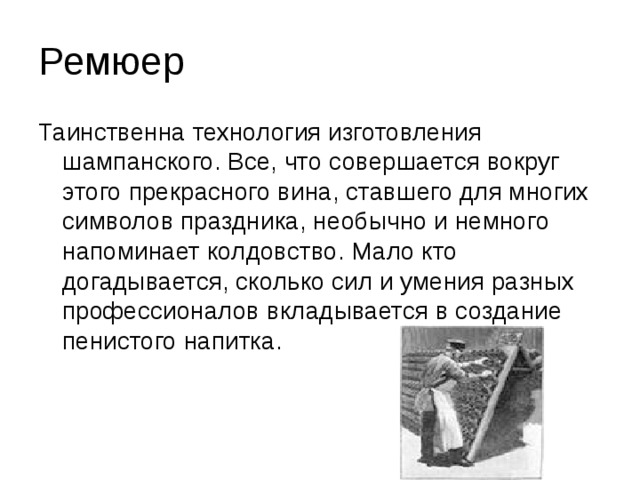 Ремюер Таинственна технология изготовления шампанского. Все, что совершается вокруг этого прекрасного вина, ставшего для многих символов праздника, необычно и немного напоминает колдовство. Мало кто догадывается, сколько сил и умения разных профессионалов вкладывается в создание пенистого напитка.    