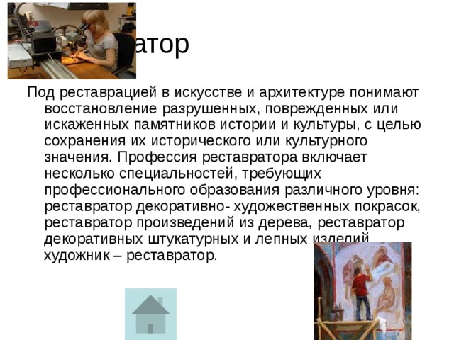 Реставратор Под реставрацией в искусстве и архитектуре понимают восстановление разрушенных, поврежденных или искаженных памятников истории и культуры, с целью сохранения их исторического или культурного значения. Профессия реставратора включает несколько специальностей, требующих профессионального образования различного уровня: реставратор декоративно- художественных покрасок, реставратор произведений из дерева, реставратор декоративных штукатурных и лепных изделий, художник – реставратор.    
