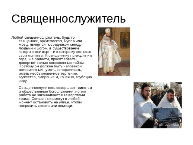 Священнослужитель Любой священнослужитель, будь то священник, архиепископ, мулла или жрец, является посредником между людьми и Богом, в существование которого они верят и к которому возносят свои молитвы. К священнику приходят и в горе, и в радости, просят совета, доверяют самые сокровенные тайны. Поэтому он должен быть человеком авторитетным, уметь сопереживать, иметь необыкновенное терпение, мужество, смирение и, конечно, глубокую веру.   Священнослужитель совершает таинства и общественные богослужения, но его работа не заканчивается за воротами храма. Священника могут в любой момент остановить на улице, чтобы попросить совета или помощи.   