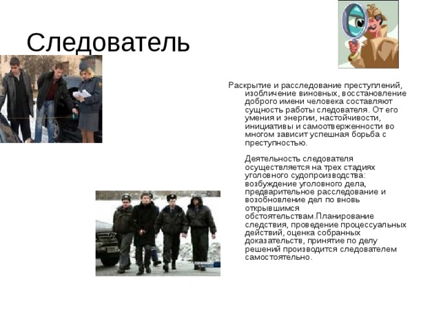 Следователь Раскрытие и расследование преступлений, изобличение виновных, восстановление доброго имени человека составляют сущность работы следователя. От его умения и энергии, настойчивости, инициативы и самоотверженности во многом зависит успешная борьба с преступностью.   Деятельность следователя осуществляется на трех стадиях уголовного судопроизводства: возбуждение уголовного дела, предварительное расследование и возобновление дел по вновь открывшимся обстоятельствам.Планирование следствия, проведение процессуальных действий, оценка собранных доказательств, принятие по делу решений производится следователем самостоятельно.    