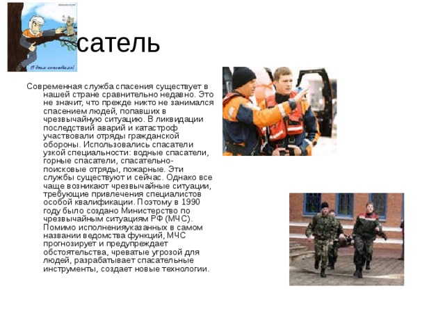 Спасатель Современная служба спасения существует в нашей стране сравнительно недавно. Это не значит, что прежде никто не занимался спасением людей, попавших в чрезвычайную ситуацию. В ликвидации последствий аварий и катастроф участвовали отряды гражданской обороны. Использовались спасатели узкой специальности: водные спасатели, горные спасатели, спасательно-поисковые отряды, пожарные. Эти службы существуют и сейчас. Однако все чаще возникают чрезвычайные ситуации, требующие привлечения специалистов особой квалификации. Поэтому в 1990 году было создано Министерство по чрезвычайным ситуациям РФ (МЧС). Помимо исполненияуказанных в самом названии ведомства функций, МЧС прогнозирует и предупреждает обстоятельства, чреватые угрозой для людей, разрабатывает спасательные инструменты, создает новые технологии.   