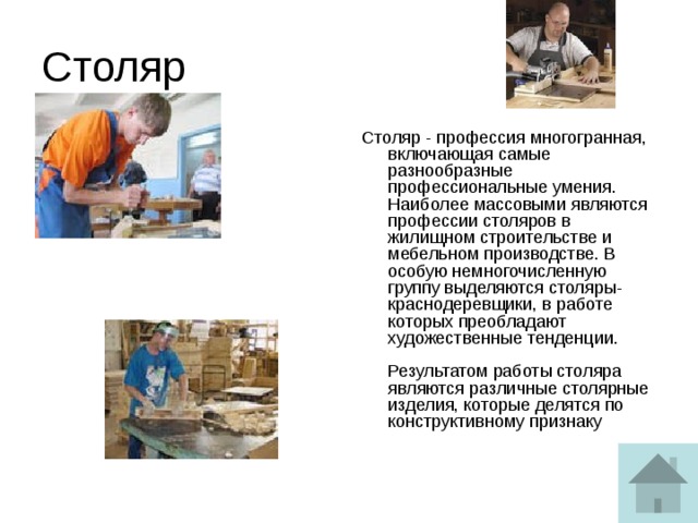 Столяр Столяр - профессия многогранная, включающая самые разнообразные профессиональные умения. Наиболее массовыми являются профессии столяров в жилищном строительстве и мебельном производстве. В особую немногочисленную группу выделяются столяры-краснодеревщики, в работе которых преобладают художественные тенденции.   Результатом работы столяра являются различные столярные изделия, которые делятся по конструктивному признаку 