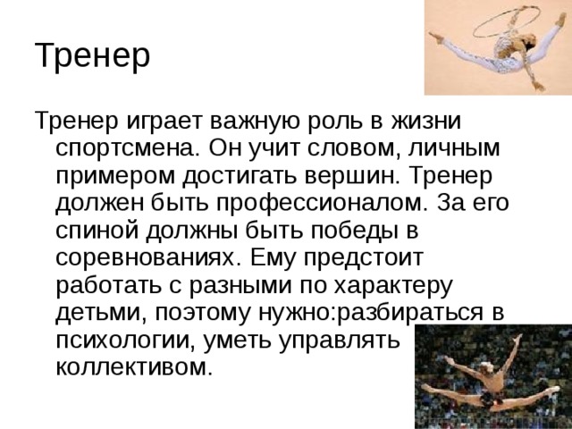 Тренер Тренер играет важную роль в жизни спортсмена. Он учит словом, личным примером достигать вершин. Тренер должен быть профессионалом. За его спиной должны быть победы в соревнованиях. Ему предстоит работать с разными по характеру детьми, поэтому нужно:разбираться в психологии, уметь управлять коллективом. 
