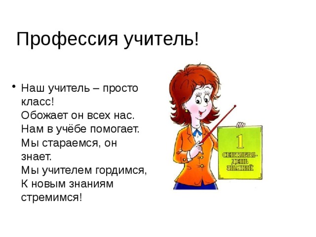 Профессия учитель! Наш учитель – просто класс!  Обожает он всех нас.  Нам в учёбе помогает.  Мы стараемся, он знает.  Мы учителем гордимся,  К новым знаниям стремимся!   