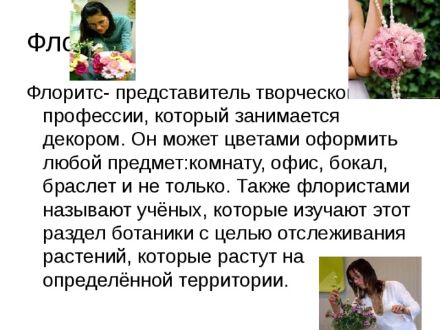 Флорист Флоритс- представитель творческой профессии, который занимается декором. Он может цветами оформить любой предмет:комнату, офис, бокал, браслет и не только. Также флористами называют учёных, которые изучают этот раздел ботаники с целью отслеживания растений, которые растут на определённой территории. 