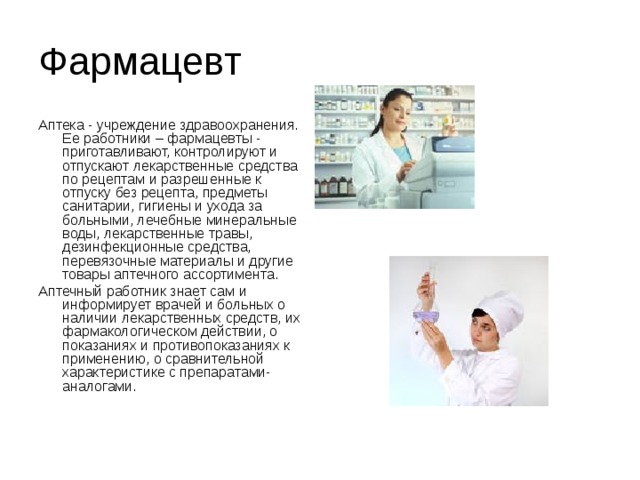 Фармацевт Аптека - учреждение здравоохранения. Ее работники – фармацевты - приготавливают, контролируют и отпускают лекарственные средства по рецептам и разрешенные к отпуску без рецепта, предметы санитарии, гигиены и ухода за больными, лечебные минеральные воды, лекарственные травы, дезинфекционные средства, перевязочные материалы и другие товары аптечного ассортимента. Аптечный работник знает сам и информирует врачей и больных о наличии лекарственных средств, их фармакологическом действии, о показаниях и противопоказаниях к применению, о сравнительной характеристике с препаратами-аналогами.    