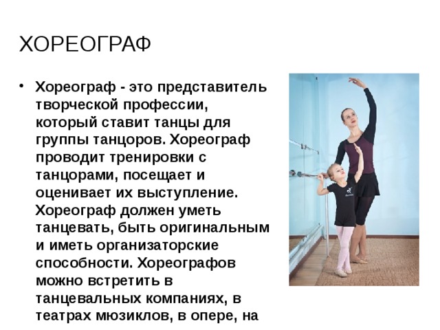 хореограф Хореограф - это представитель творческой профессии, который ставит танцы для группы танцоров. Хореограф проводит тренировки с танцорами, посещает и оценивает их выступление. Хореограф должен уметь танцевать, быть оригинальным и иметь организаторские способности. Хореографов можно встретить в танцевальных компаниях, в театрах мюзиклов, в опере, на телевидении, на съемках фильма, на фестивалях. 