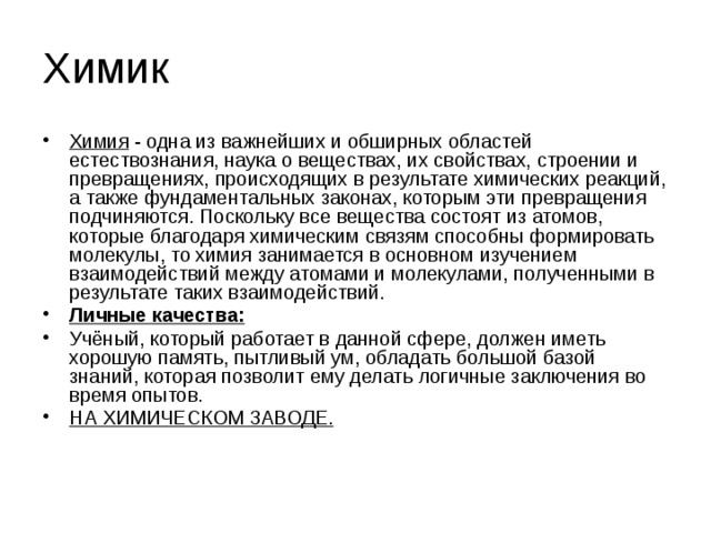 Химик Химия - одна из важнейших и обширных областей естествознания, наука о веществах, их свойствах, строении и превращениях, происходящих в результате химических реакций, а также фундаментальных законах, которым эти превращения подчиняются. Поскольку все вещества состоят из атомов, которые благодаря химическим связям способны формировать молекулы, то химия занимается в основном изучением взаимодействий между атомами и молекулами, полученными в результате таких взаимодействий. Личные качества: Учёный, который работает в данной сфере, должен иметь хорошую память, пытливый ум, обладать большой базой знаний, которая позволит ему делать логичные заключения во время опытов. НА ХИМИЧЕСКОМ ЗАВОДЕ. 