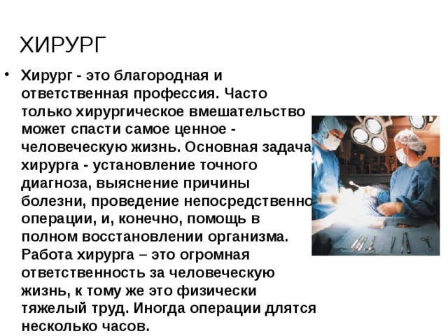 хирург Хирург - это благородная и ответственная профессия. Часто только хирургическое вмешательство может спасти самое ценное - человеческую жизнь. Основная задача хирурга - установление точного диагноза, выяснение причины болезни, проведение непосредственно операции, и, конечно, помощь в полном восстановлении организма. Работа хирурга – это огромная ответственность за человеческую жизнь, к тому же это физически тяжелый труд. Иногда операции длятся несколько часов. 