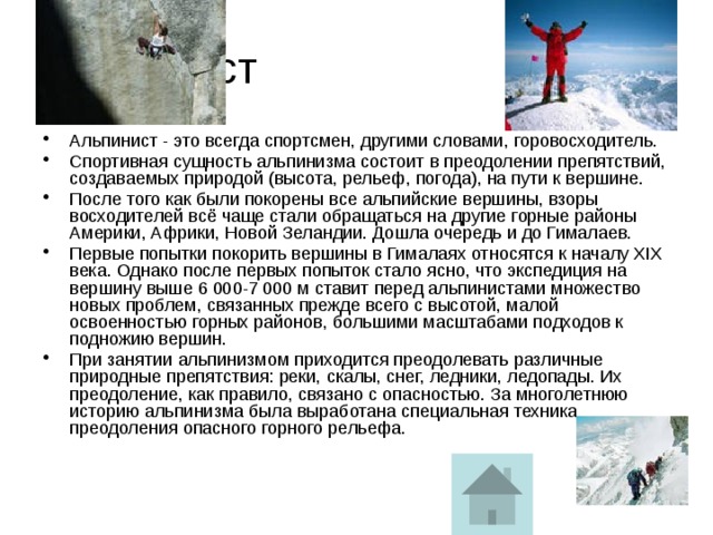Альпинист Альпинист - это всегда спортсмен, другими словами, горовосходитель. Спортивная сущность альпинизма состоит в преодолении препятствий, создаваемых природой (высота, рельеф, погода), на пути к вершине. После того как были покорены все альпийские вершины, взоры восходителей всё чаще стали обращаться на другие горные районы Америки, Африки, Новой Зеландии. Дошла очередь и до Гималаев. Первые попытки покорить вершины в Гималаях относятся к началу XIX века. Однако после первых попыток стало ясно, что экспедиция на вершину выше 6 000-7 000 м ставит перед альпинистами множество новых проблем, связанных прежде всего с высотой, малой освоенностью горных районов, большими масштабами подходов к подножию вершин. При занятии альпинизмом приходится преодолевать различные природные препятствия: реки, скалы, снег, ледники, ледопады. Их преодоление, как правило, связано с опасностью. За многолетнюю историю альпинизма была выработана специальная техника преодоления опасного горного рельефа. 