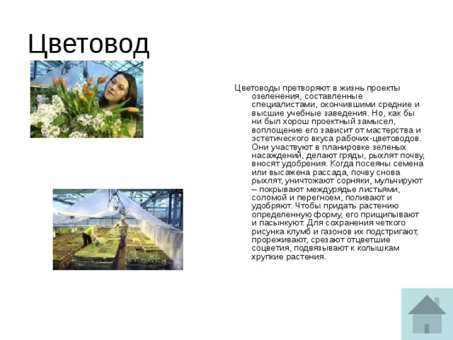 Цветовод Цветоводы претворяют в жизнь проекты озеленения, составленные специалистами, окончившими средние и высшие учебные заведения. Но, как бы ни был хорош проектный замысел, воплощение его зависит от мастерства и эстетического вкуса рабочих-цветоводов. Они участвуют в планировке зеленых насаждений, делают гряды, рыхлят почву, вносят удобрения. Когда посеяны семена или высажена рассада, почву снова рыхлят, уничтожают сорняки, мульчируют – покрывают междурядье листьями, соломой и перегноем, поливают и удобряют. Чтобы придать растению определенную форму, его прищипывают и пасынкуют. Для сохранения четкого рисунка клумб и газонов их подстригают, прореживают, срезают отцветшие соцветия, подвязывают к колышкам хрупкие растения.   